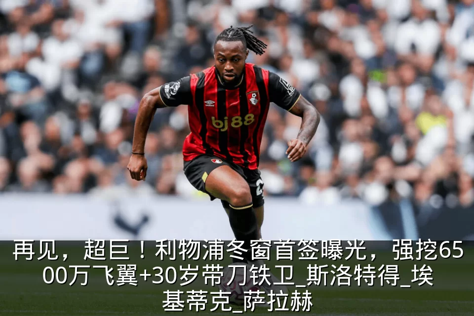 再见，超巨！利物浦冬窗首签曝光，强挖6500万飞翼+30岁带刀铁卫_斯洛特得_埃基蒂克_萨拉赫